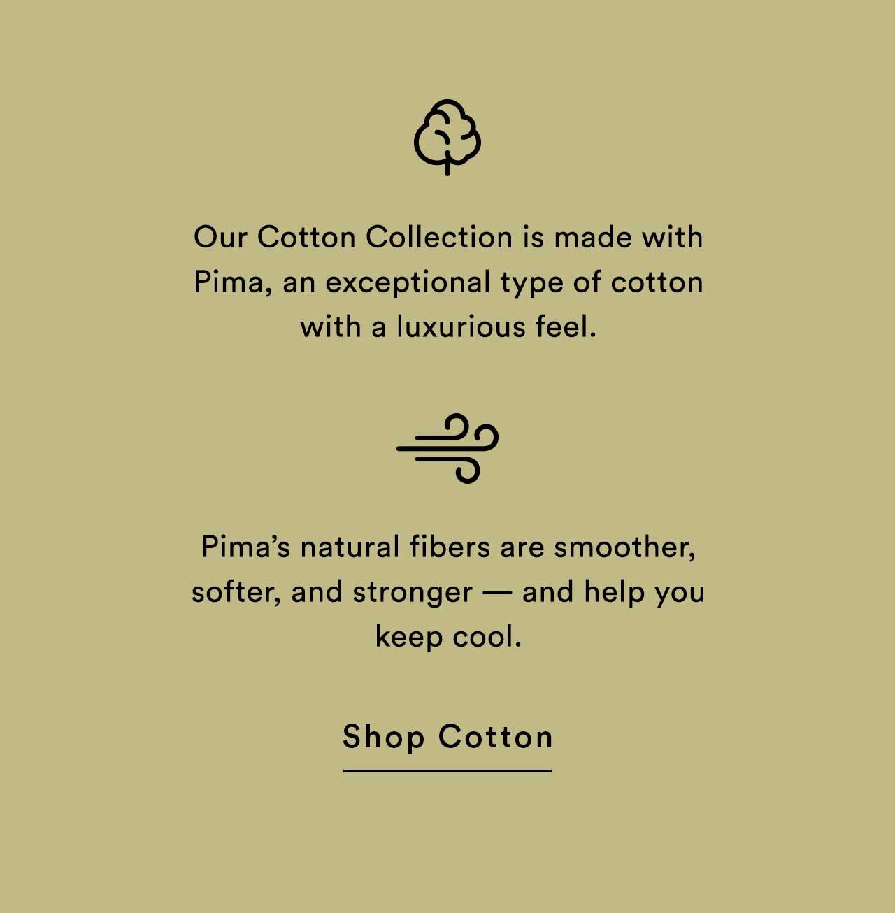 24/7™ Our Cotton Collection is made with Pima, an exceptional type of cotton with a luxurious feel. Pima’s natural fibers are smoother, softer, and stronger — and help you keep cool. | Shop Cotton