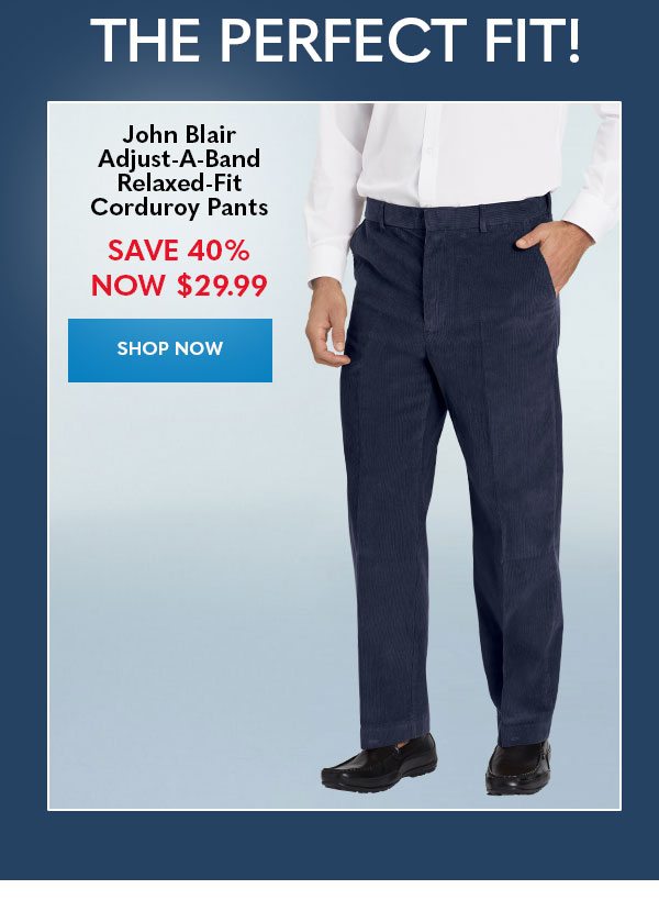 THE PERFECT FIT! John Blair Adjust-A-Band Relaxed-Fit Corduroy Pants SAVE 40% Now $29.99 SHOP NOW