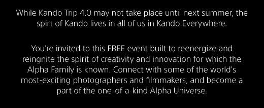 While Kando Trip 4.0 may not take place until next summer, the spirt of Kando lives in all of us in Kando Everywhere. You're invited to this FREE event built to reenergize and reingnite the spirit of creativity and innovation for which the Alpha Family is known. Connect with some of the world's most-exciting photographers and filmmakers, and become a part of the one-of-a-kind Alpha Universe.