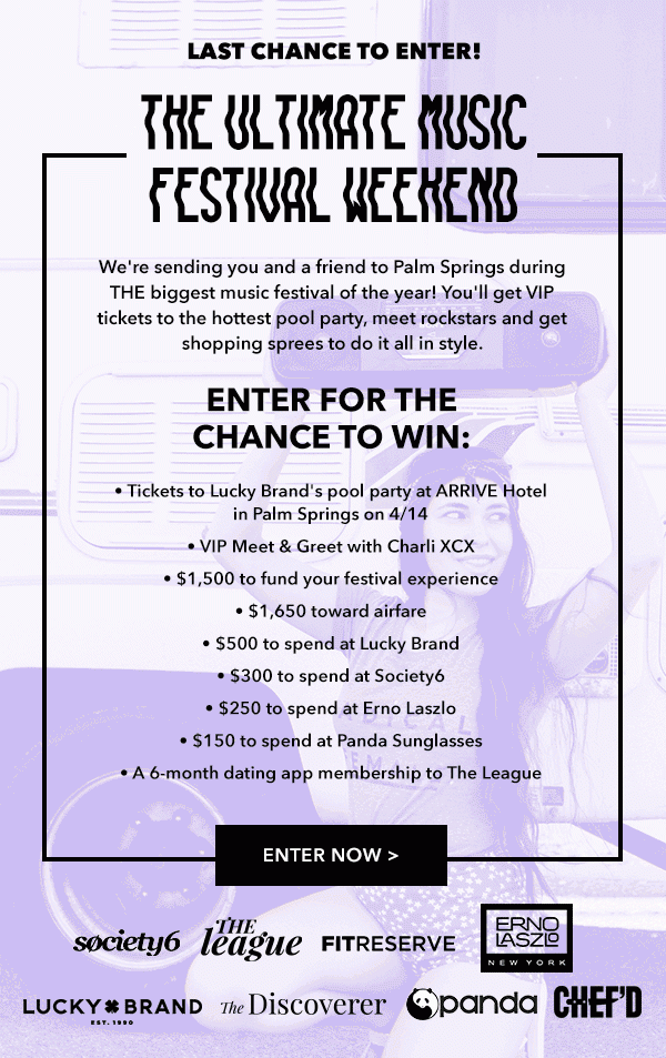  Last Chance to Enter! The Ultimate Music Festival Weekend We're sending you and a friend to Palm Springs during THE biggest music festival of the year! You'll get VIP tickets to the hottest pool party, meet rockstars and get shopping sprees to do it all in style. Enter for the Chance to Win: -Tickets to Lucky Brand's pool party at ARRIVE Hotel in Palm Springs on 4/14 -VIP Meet & Greet with Charli XCX -$1,500 to fund your festival experience -$1,650 toward airfare -$500 to spend at Lucky Brand -$300 to spend at Society6 -$250 to spend at Erno Laszlo -$150 to spend at Panda Sunglasses -A 6-month dating app membership to The League Enter Now > 