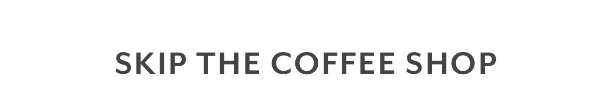 SKIP THE COFFEE SHOP