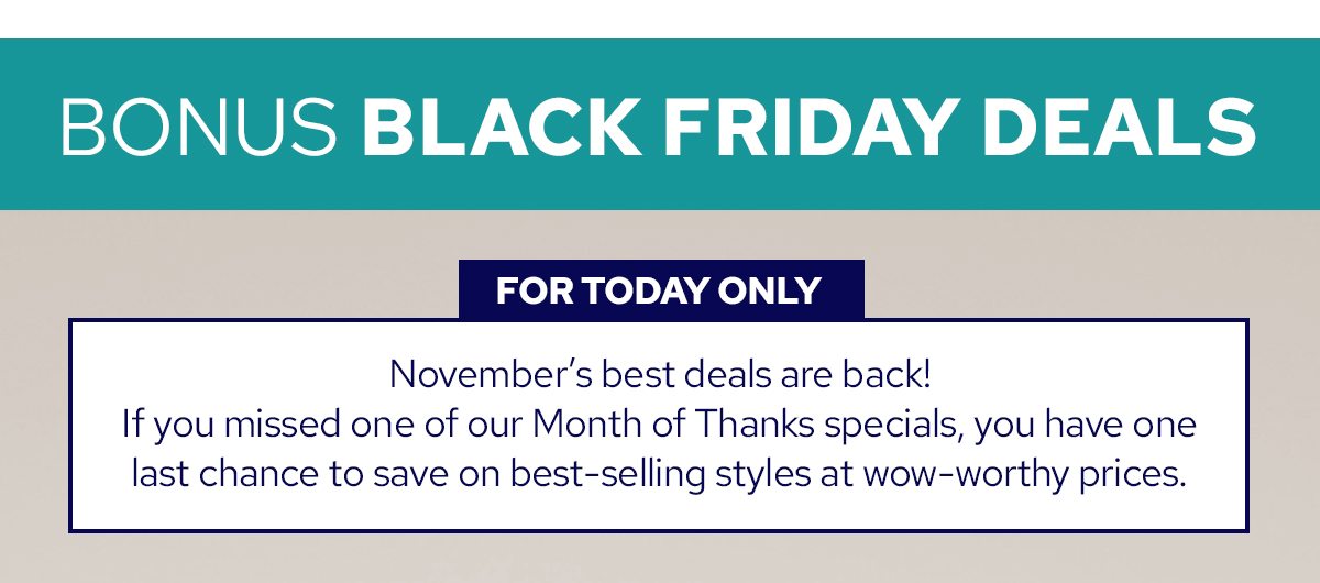 BONUS BLACK FRIDAY DEALS | FOR TODAY ONLY | November's best deals are back! If you missed one of our Month of Thanks specials, you have one last chance to save on best-selling styles at wow-worthy prices.