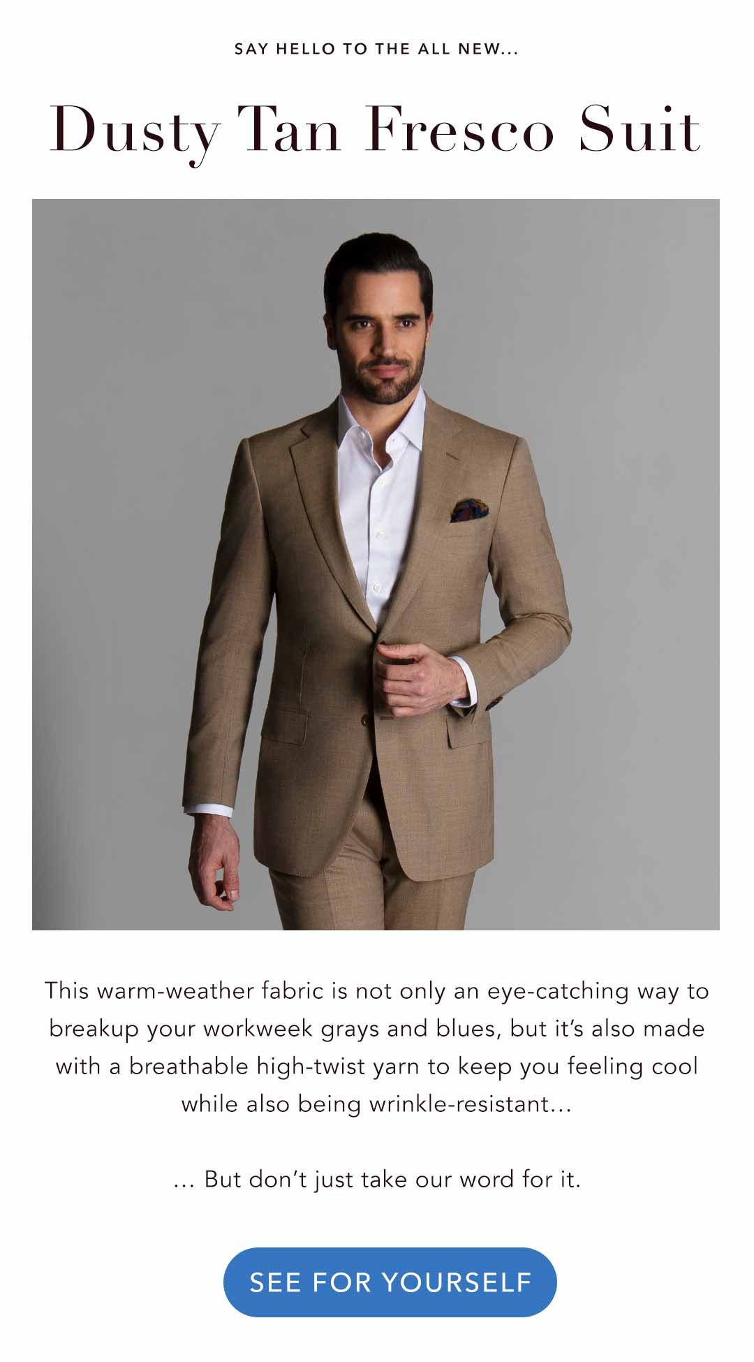 Say Hello to the all new... Dusty Tan Fresco Suit This warm-weather fabric is not only an eye-catching way to breakup your workweek grays and blues, but it’s also made with a breathable high-twist yarn to keep you feeling cool while also being wrinkle-resistant… … But don’t just take our word for it. >See For Yourself<