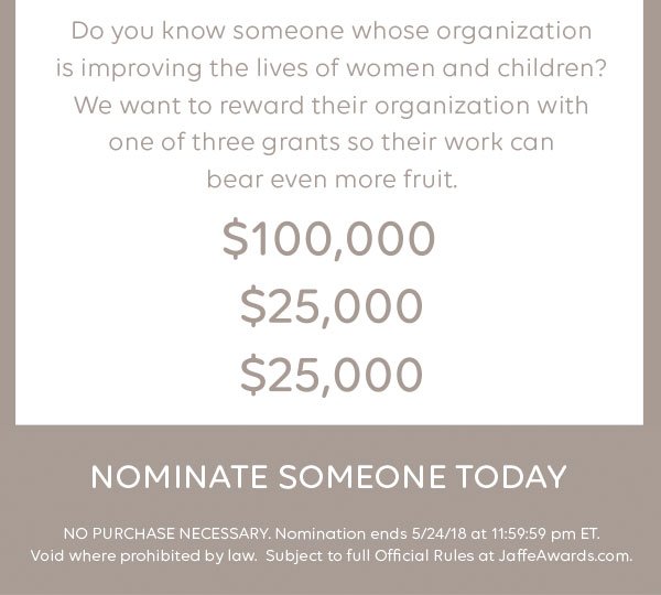 Do you know someone whose organization is improving the lives of women and children? We want to reward their organization with one of three grants so their work can bear even more fruit. $100,000. $25,000. $25,000. Nominate someone today. NO PURCHASE NECESSARY. Nomination ends 5/24/18 at 11:59:59 pm ET. Void where prohibited by law. Subject to full Official Rules at JaffeAwards.com.