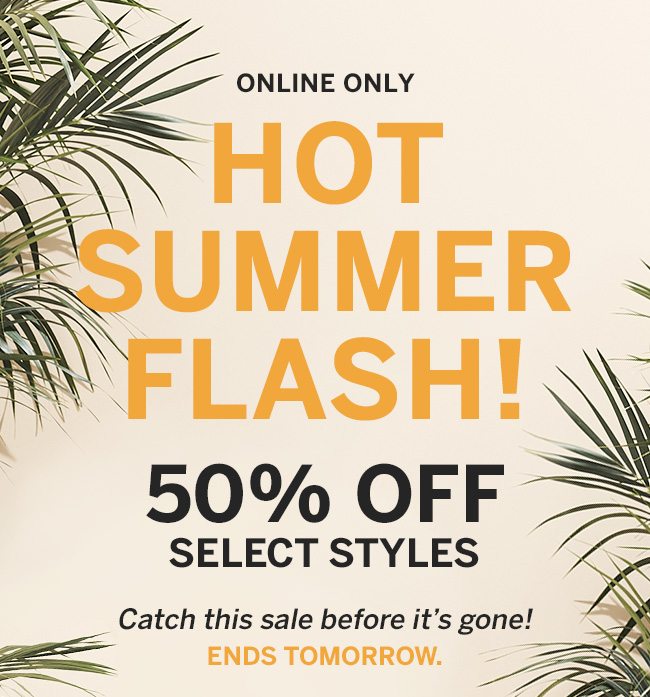 Online Only HOT SUMMER FLASH! 50% OFF SELECT STYLES. Catch this sale before it's gone! ENDS TOMORROW.