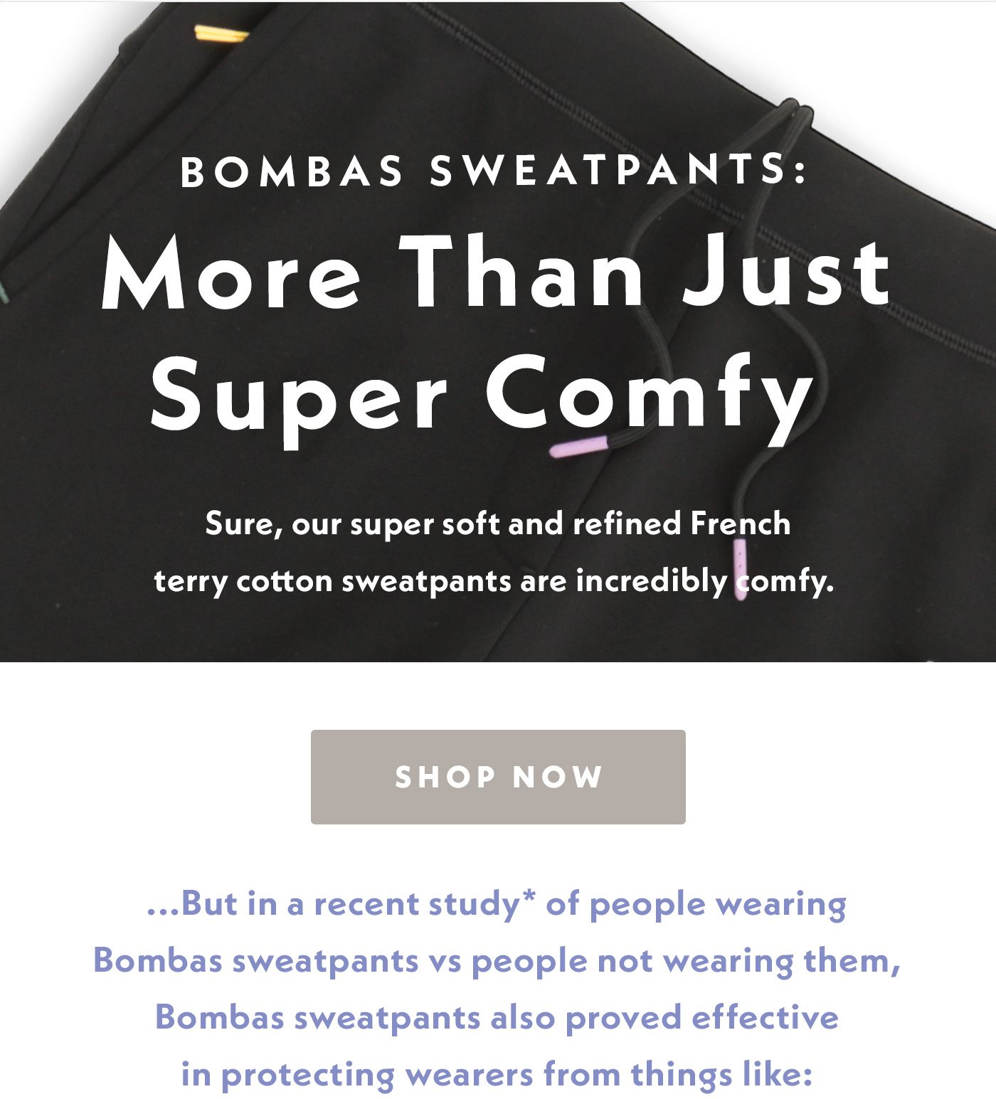 Bombas sweatpants: More Than Just Super Comfy. Sure, our super soft and refined French terry cotton sweatpants are incredibly comfy. But in a recent study of people wearing Bombas sweatpants vs people not wearing them, Bombas sweatpants also proved effective in protecting wearers from things like: 