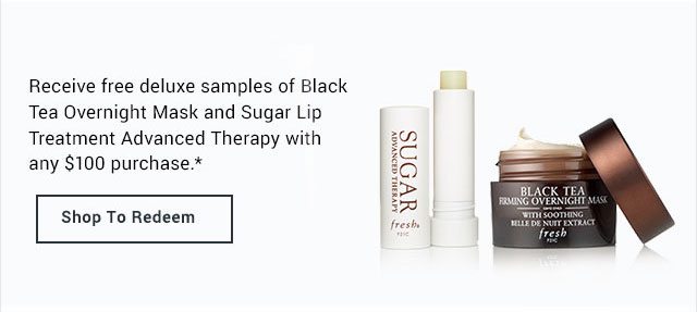 Receive free deluxe samples of Black Tea Overnight Mask and Sugar Lip Treatment Advanced Therapy with any $100 purchase.*