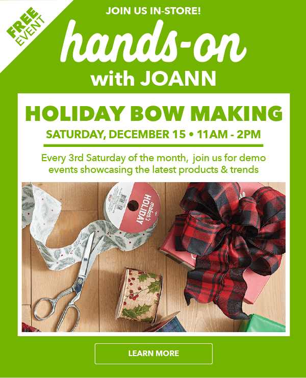 Hands On with JOANN. Holiday Bow Making. Saturday, December 15. 11am-2pm. LEARN MORE.