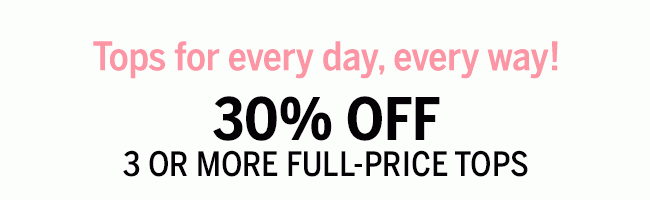 Tops for every day, every way! 30% OFF 3 OR MORE FULL-PRICE TOPS