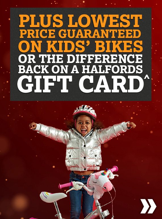 PLUS LOWEST PRICE GUARANTEED ON KIDS BIKES OR THE DIFFERENCE BACK ON A HALFORDS GIFT CARD^