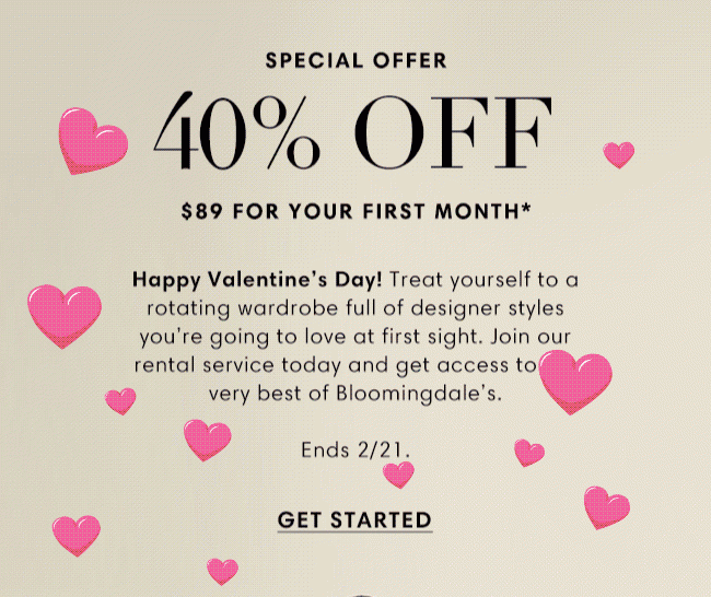 SPECIAL OFFER 40% OFF $89 FOR YOUR FIRST MONTH* | Happy Valentine's Day! Treat yourself to a rotating wardrobe full of designer styles you're going to love at first sight. Join our rental service today and get access to the very best of Bloomingdale's Ends 2/21. GET STARTED
