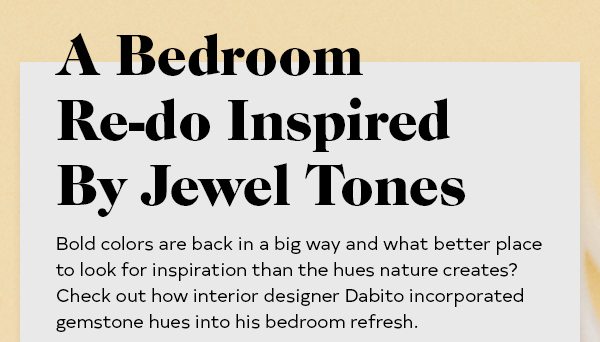 A Bedroom Re-do Inspired By Jewel Tones Bold colors are back in a big way and what better place to look for inspiration than the hues nature creates? Check out how interior designer Dabito incorporated gemstone hues into his bedroom refresh.