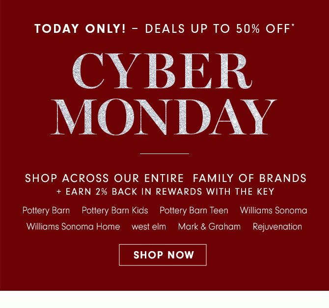 TODAY ONLY! – DEALS UP TO 50% OFF* - CYBER MONDAY - SHOP ACROSS OUR ENTIRE FAMILY OF BRANDS + EARN 2% BACK IN REWARDS WITH THE KEY - Pottery Barn - Pottery Barn Kids - Pottery Barn Teen - Williams Sonoma - Williams Sonoma Home - west elm - Mark & Graham - Rejuvenation - SHOP NOW