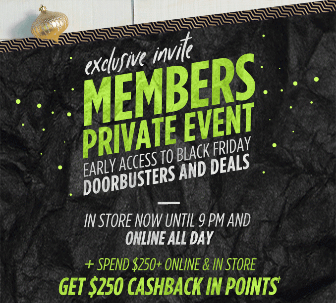 exclusive invite MEMBERS PRIVATE EVENT EARLY ACCESS TO BLACK FRIDAY DOORBUSTERS AND DEALS | IN STORE NOW UNTIL 9 PM AND ONLINE ALL DAY + SPEND $250+ ONLINE & IN STORE GET $250 CASHBACK IN POINTS†