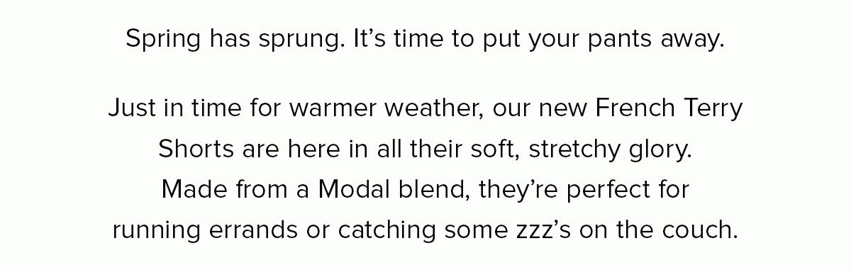 Spring has sprung. It’s time to put your pants away. Just in time for warmer weather, our new French Terry Shorts are here in all their soft, stretchy glory. Made from a Modal blend, they’re perfect for running errands or catching some zzz’s on the couch. 