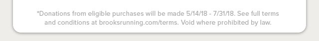 *Donations from eligible purchases will be made 5/14/18 - 7/31/18. See full terms and conditions at brooksrunning.com/terms. Void where prohibited by law. 