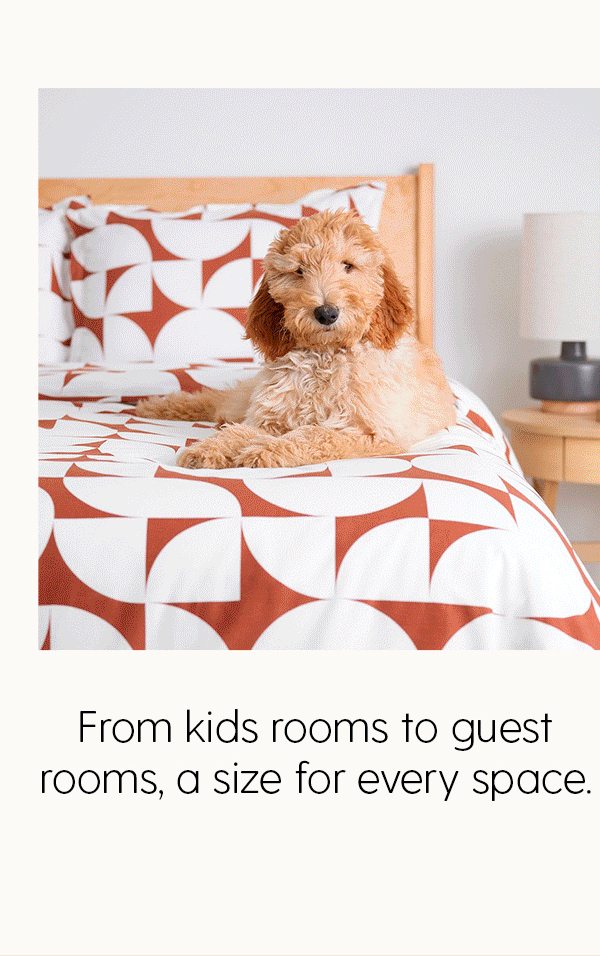 From kids rooms to guest rooms, a size for every space.