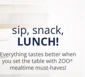 sip, snack, LUNCH! Everything tastes better when you set the table with ZOO® mealtime must-haves!