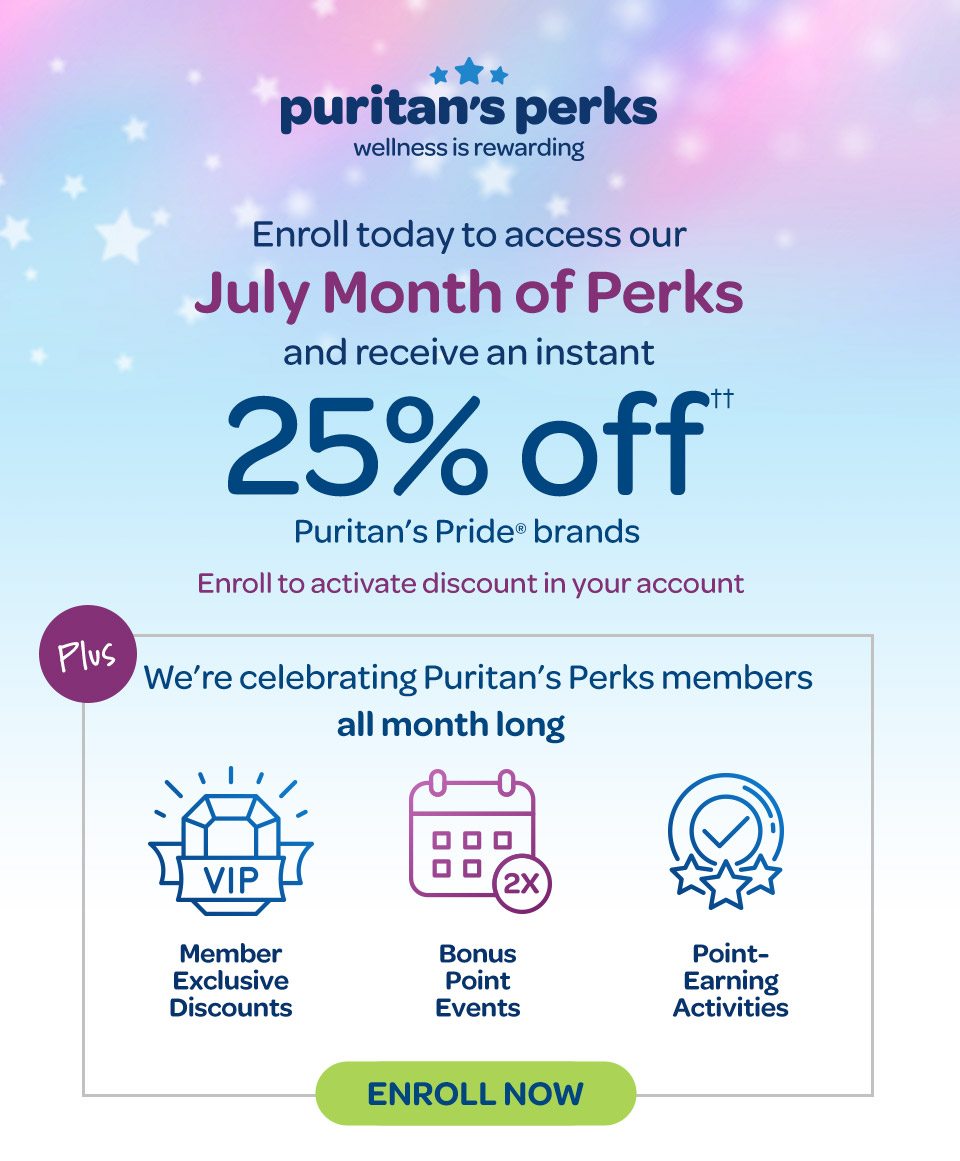 Puritan's Perks - Wellness is rewarding. Enroll today to access our July Month of Perks and receive an instant 25% off†† on Puritan's Pride® brands. Enroll to activate discount in your accout. Plus we're celebrating Puritan's Perks members all month long: Member exclusive discounts, bonus point events, point-earning activities. Enroll now. 