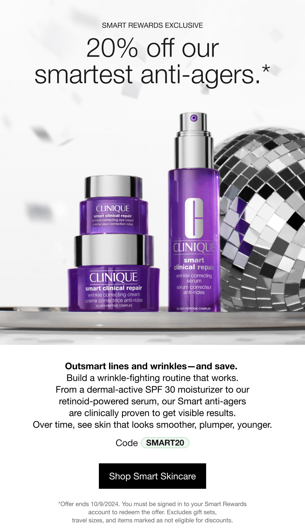 SMART REWARDS EXCLUSIVE | 20% off our smartest anti-agers.* | Outsmart lines and wrinkles—and save. Build a wrinkle-fighting routine that works. From a dermal-active SPF 30 moisturizer to our retinoid-powered serum, our Smart anti-agers are clinically proven to get visible results. Over time, see skin that looks smoother, plumper, younger. Code SMART20 | Shop Smart Skincare | *Offer ends 10/9/2024. You must be signed in to your Smart Rewards account to redeem the offer. Excludes gift sets, travel sizes, and items marked as not eligible for discounts.