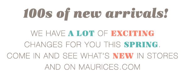 100s of new arrivals! We have a lot of exciting changes for you this spring. Come in and see what's new in stores and on maurices.com