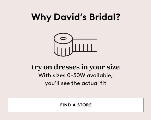 Why David's Bridal? - try on dresses in your size - With sizes 0-30W available, you'll see the actual fit - FIND A STORE