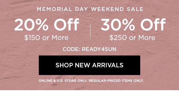 MEMORIAL DAY WEEKEND SALE 20% OFF $150 or More 30% OFF $250 or More CODE: READY4SUN SHOP NEW ARRIVALS > ONLINE & U.S. STORE ONLY. REGULAR-PRICED ITEMS ONLY.