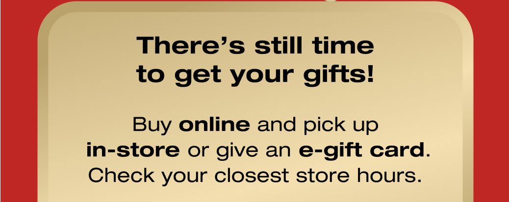 There’s still time to get your gifts! Buy online and pick up in-store or give an e-gift card. Check your closest store hours. 