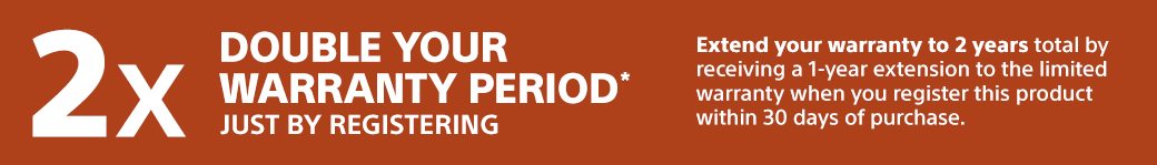 Double your warranty period* just by registering | Extend your warranty to 2 years total by receiving a 1-year extension to the limited warranty when you register this product within 30 days of purchase