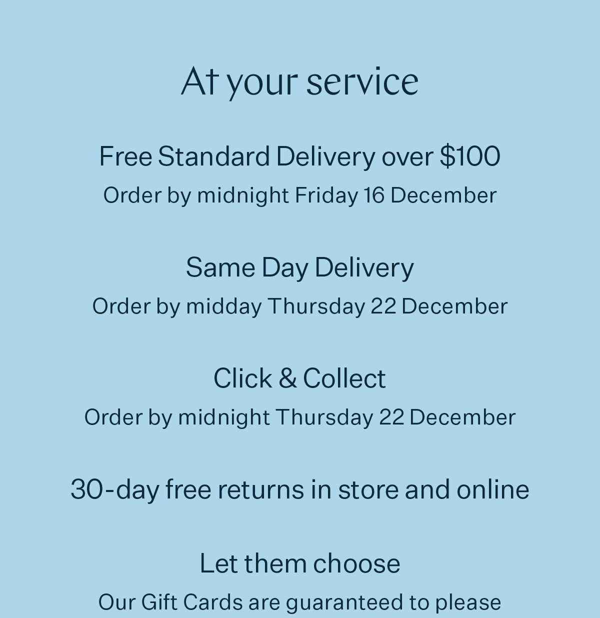 At your service | Free Standard Delivery over $100 Order by midnight Friday 16 December | Same Day Delivery Order by midday Thursday 22 December | Click & Collect Order by midnight Thursday 22 December | 30-day free returns in store and online | Let them choose Our Gift Cards are guaranteed to please