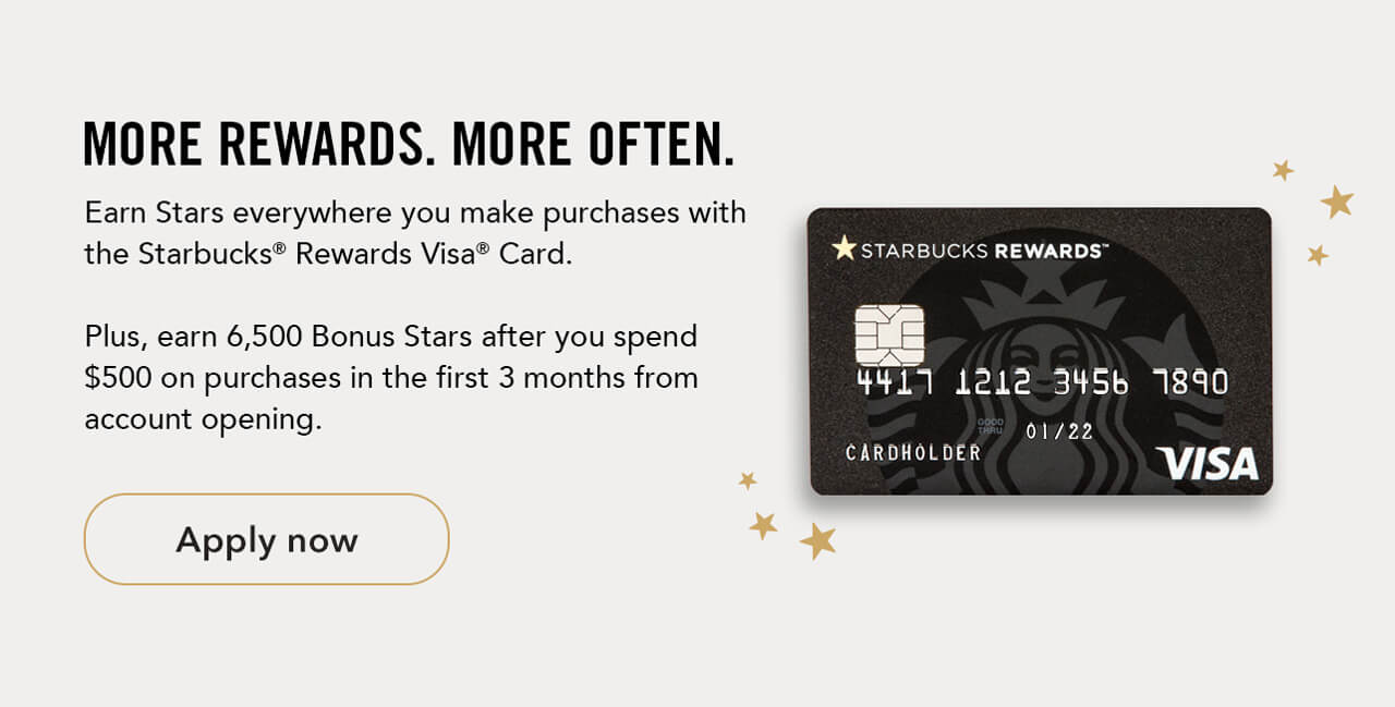 MORE REWARDS. MORE OFTEN. Earn Stars everywhere you make purchases with the Starbucks® Rewards Visa® Card. Plus, earn 6,500 Bonus Stars after you spend &#36;500 on purchases in the first 3 months from account opening. Apply now