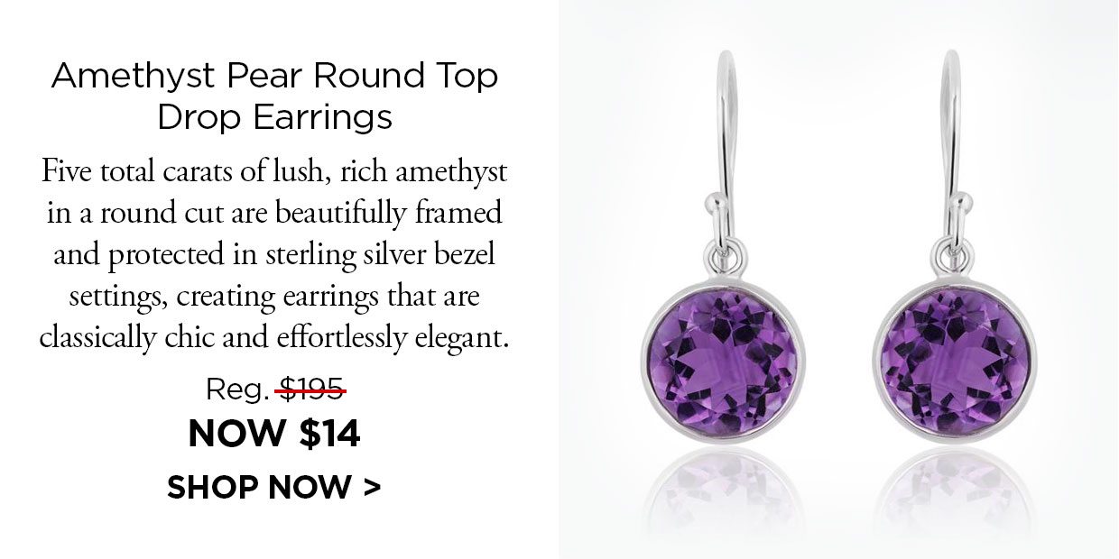 Amethyst Pear Round Top Drop Earrings Five total carats of lush, rich amethyst in a round cut are beautifully framed and protected in sterling silver bezel settings,creating earrings that are classically chic and effortlessly elegant. Reg. $195, Now $14. Shop Now link.