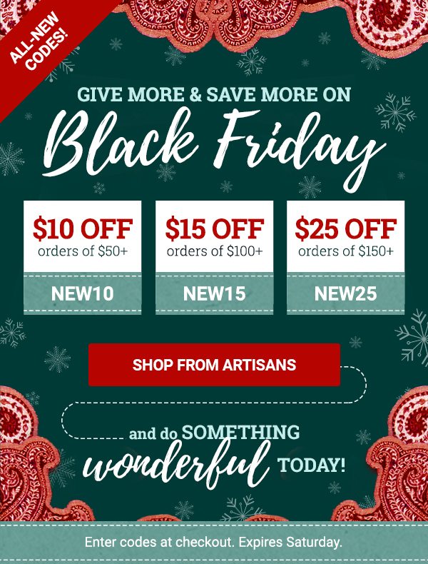 Give more and save more on Black Friday! | Use code SAVE10 to save $10 on orders over $50. Use code SAVE15 to save $15 on orders over $100. Use code SAVE25 to save $25 on orders over $150. | SHOP FROM ARTISANS | Enter codes at checkout. Expires Saturday.