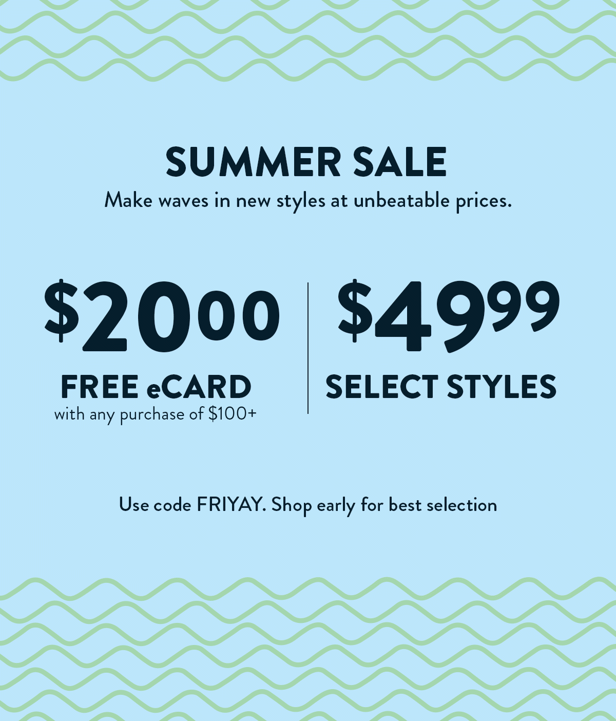 Summer Friday's Sale. 24 Hours Only. $20 eCard FREE with any purchase of $100+. $49.99 Select Styles. Use code FRIYAY. Shop early for best selection.