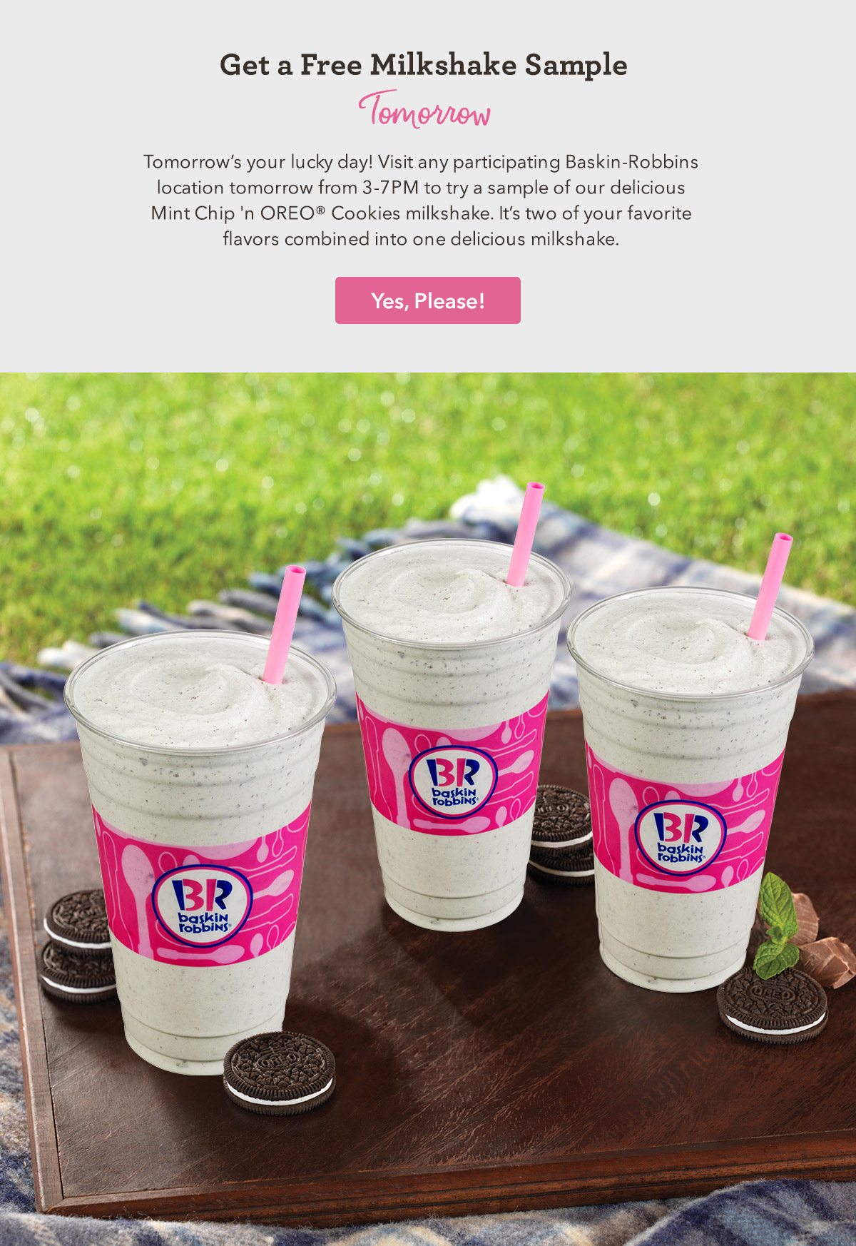Tomorrow's your lucky day! Visit any participating Baskin-Robbins location tomorrow from 3-7PM to try a sample of our delicious Mint Chip 'n OREO® Cookies milkshake. It's two of your favorite flavors combined into one delicious milkshake.