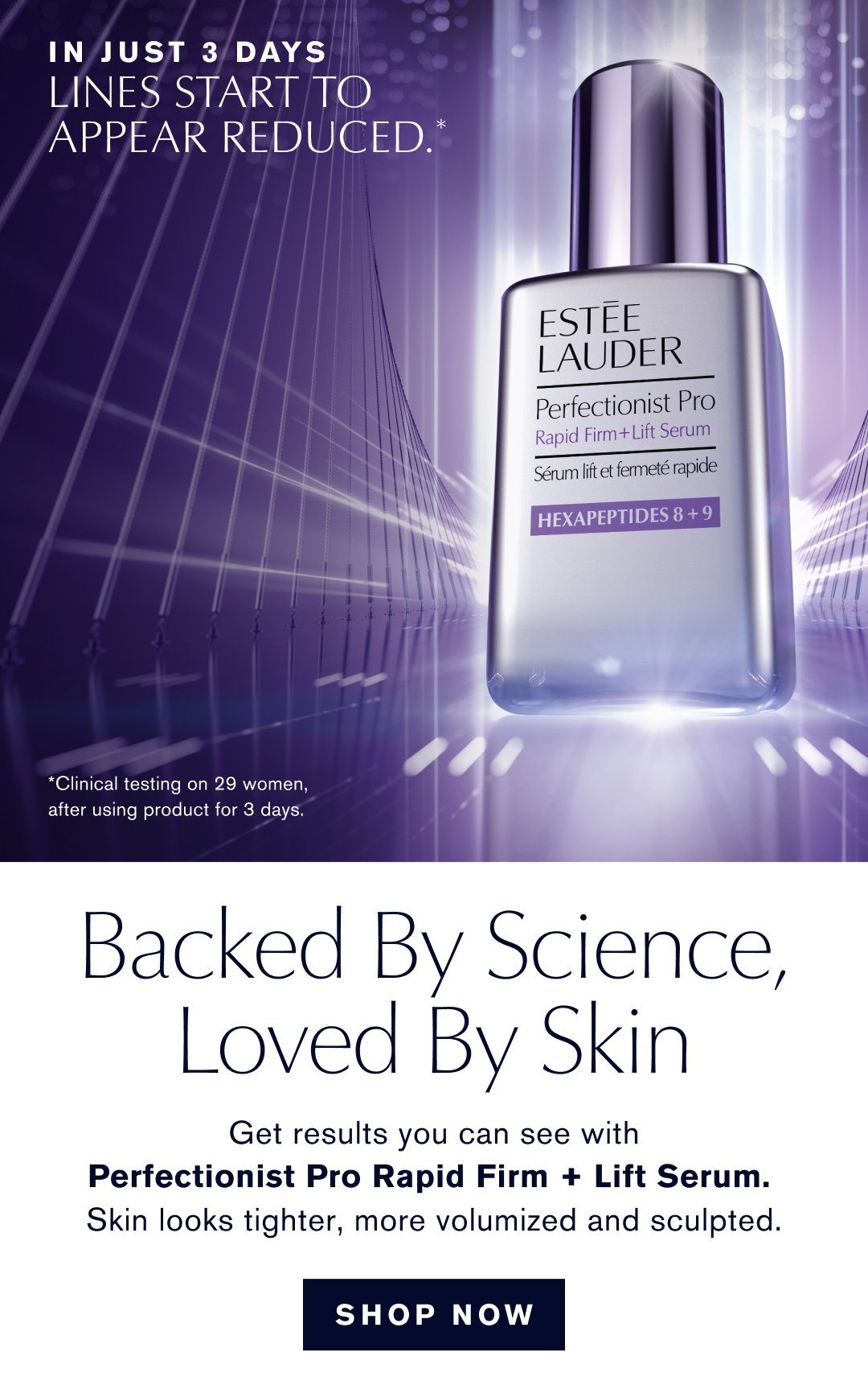  IN JUST 3 DAYS. LINES START TO APPEAR REDUCED. CLINICAL TESTING ON 29 WOMEN, AFTER USING PRODUCT FOR 3 DAYS. BACKED BY SCIENCE, LOVED BY SKIN. GET RESULTS YOU CAN SEE WITH PERFECTIONS PRO RAPID FIRM + LIFT SERUM. SKIN LOOKS TIGHTER, MORE VOLUMIZED AND SCULPTED. SHOP NOW.