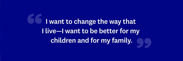 I want to change the way that I live—I want to be better for my children and for my family.