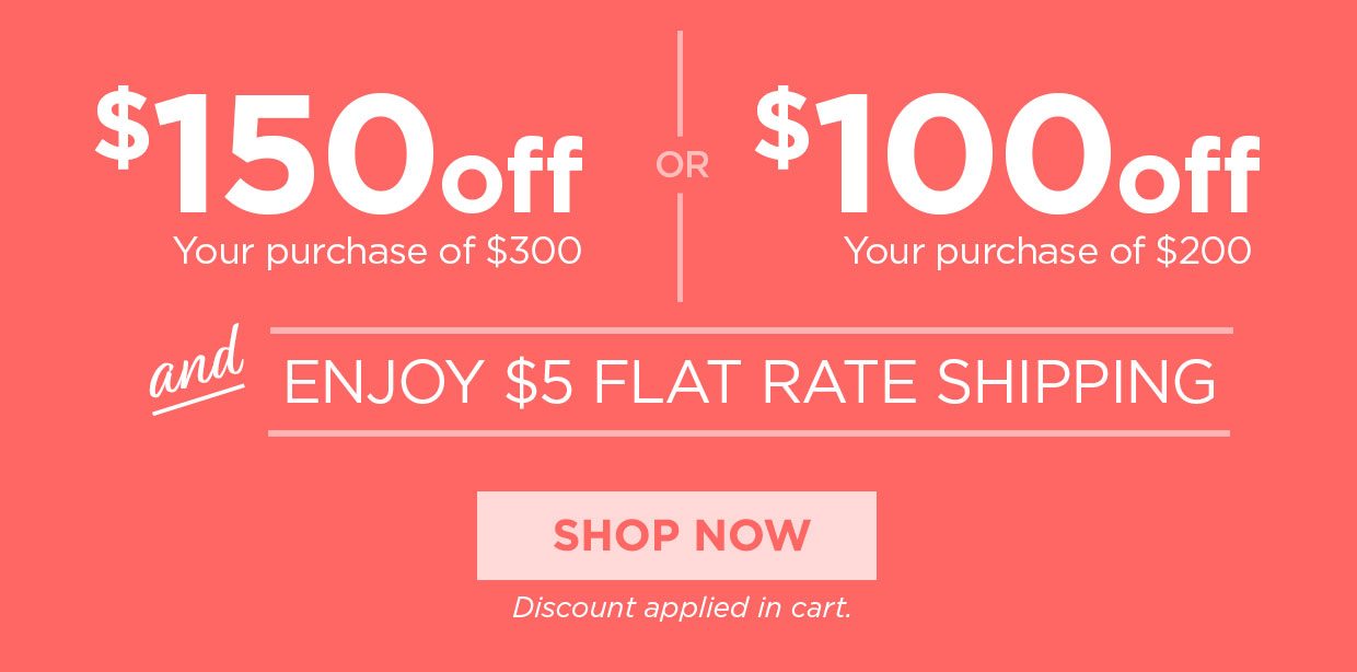 $150 off Your purchase of $300 or $100 off Your purchase of $200 and ENJOY $5 FLAT RATE SHIPPING. Shop Now button. Discount applied in cart.