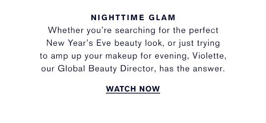 NIGHTTIME GLAM Whether you're searching for the perfect New Year's Eve beauty look, or just trying to amp up your makeup for evening, Violette, our Global Beauty Director, has the answer. WATCH NOW »