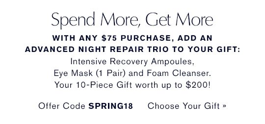 Spend More, Get More With any $75 purchase, add an Advanced Night Repair Trio to your gift: Advanced Night Repair Eye Mask (1 Pair, Full-Size), Advanced Night Repair Ampoules and Advanced Night Cleansing Foam. Your 10-Piece Gift worth up to $200! Offer Code SPRING18 CHOOSE YOUR GIFT »