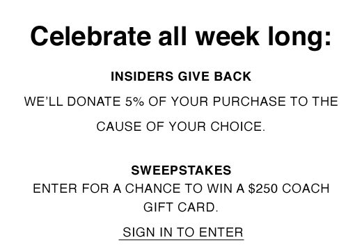 Celebrate all week long: Insiders Give Back. We'll Donate 5% of your purchase to the cause of your choice. Sweepstakes: Enter for a chance to win a $250 Coach Gift Card. SIGN IN TO ENTER