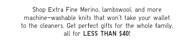 SHOP EXTRA FINE MERINO, LAMBSWOOL, AND MORE MACHINE-WASHABLE KNITS THAT WON'T TAKE YOUR WALLET TO THE CLEANERS.