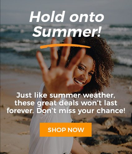 Hold onto Summer! Just like the summer weather, these great deals won't last forever. Don't miss your chance!
