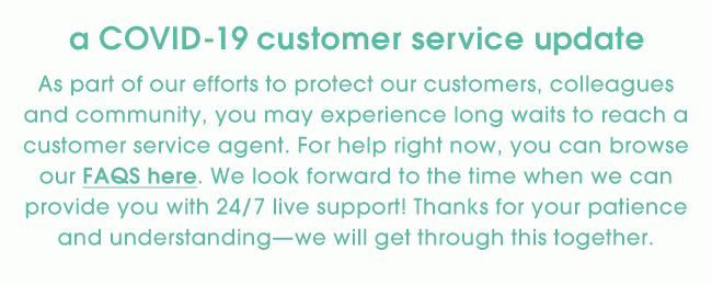 a COVID-19 customer service update - As part of our efforts to protect our customers, colleagues and community, you may experience long waits to reach a customer service agent. For help right now, you can browse our FAQS here. We look forward to the time when we can provide you with 24/7 live support! Thanks for your patience and understanding—we will get through this together.