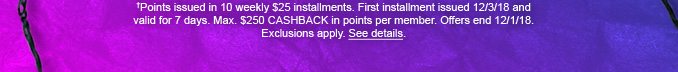 †Points issued in 10 weekly $25 installments. First installment issued 12/3/18 and valid for 7 days. Max. $250 CASHBACK in points per member. Offers end 12/1/18. Exclusions apply. See details.