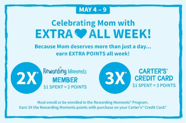 MAY 4‐9 | Celebrating Mom with EXTRA ❤ ALL WEEK! | Because Mom deserves more than just a day... | earn EXTRA POINTS all week! | 2X* | Rewarding Moments | MEMBER | $1 SPENT = 2 POINTS | 3X* | CARTER’S® CREDIT CARD | $1 SPENT = 3 POINTS | Must enroll or be enrolled in the Rewarding Moments® Program. Earn 3X the Rewarding Moments points with purchase on your Carter’s Credit Card. *