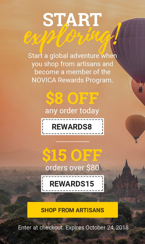 START EXPLORING! | Start a global adventure when you shop from artisans and become a member of the NOVICA Rewards Program. | $8 off any order today REWARDS8 | $15 off orders over $80 REWARDS15 | SHOP FROM ARTISANS | Enter in checkout. Expires October 24, 2018