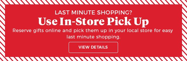 Last minute shopping? Use in-store pick up reserve gifts online and pick them up in your local store for easy last minute shopping view details