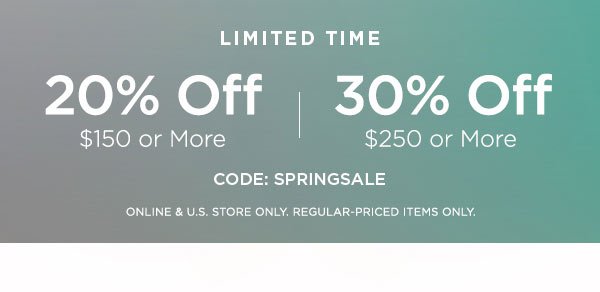 LIMITED TIME 20% OFF $150 or More 30% OFF $250 or More CODE: SPRINGSALE ONLINE & U.S. STORE ONLY. REGULAR-PRICED ITEMS ONLY.