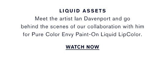 Meet the artist Ian Davenport and go behind the scenes of our collaboration with him for Pure Color Envy Paint-On Liquid LipColor. WATCH NOW »